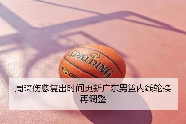 周琦伤愈复出时间更新广东男篮内线轮换再调整