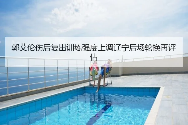 郭艾伦伤后复出训练强度上调辽宁后场轮换再评估