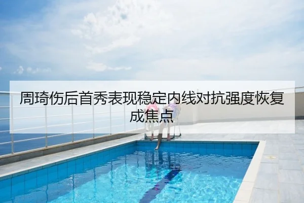 周琦伤后首秀表现稳定内线对抗强度恢复成焦点