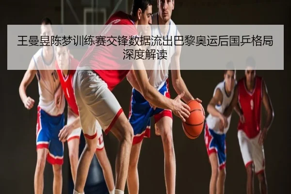 王曼昱陈梦训练赛交锋数据流出巴黎奥运后国乒格局深度解读